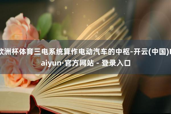 欧洲杯体育三电系统算作电动汽车的中枢-开云(中国)Kaiyun·官方网站 - 登录入口