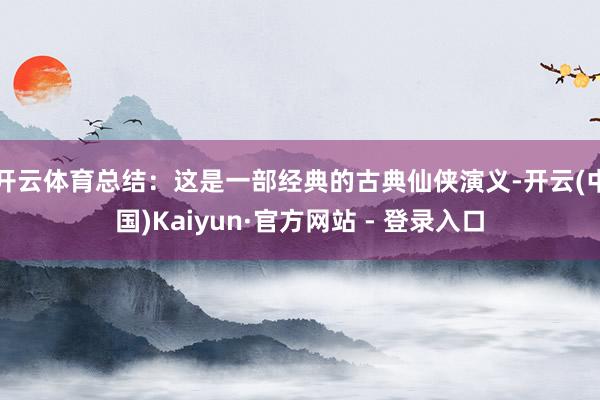 开云体育总结：这是一部经典的古典仙侠演义-开云(中国)Kaiyun·官方网站 - 登录入口