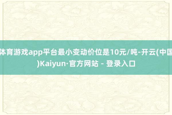 体育游戏app平台最小变动价位是10元/吨-开云(中国)Kaiyun·官方网站 - 登录入口