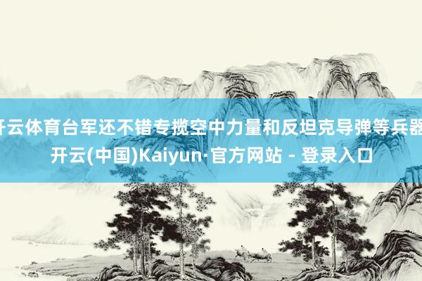 开云体育台军还不错专揽空中力量和反坦克导弹等兵器-开云(中国)Kaiyun·官方网站 - 登录入口