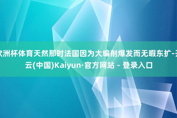 欧洲杯体育天然那时法国因为大编削爆发而无暇东扩-开云(中国)Kaiyun·官方网站 - 登录入口