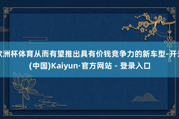 欧洲杯体育从而有望推出具有价钱竞争力的新车型-开云(中国)Kaiyun·官方网站 - 登录入口