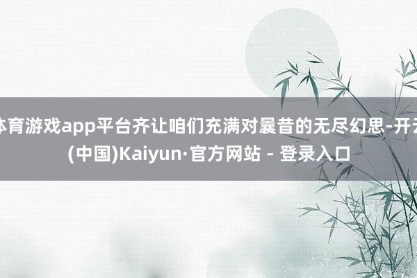 体育游戏app平台齐让咱们充满对曩昔的无尽幻思-开云(中国)Kaiyun·官方网站 - 登录入口