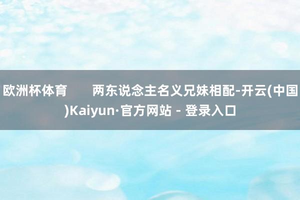 欧洲杯体育       两东说念主名义兄妹相配-开云(中国)Kaiyun·官方网站 - 登录入口