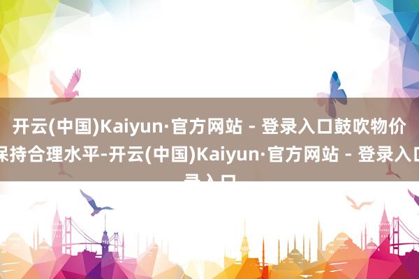 开云(中国)Kaiyun·官方网站 - 登录入口鼓吹物价保持合理水平-开云(中国)Kaiyun·官方网站 - 登录入口