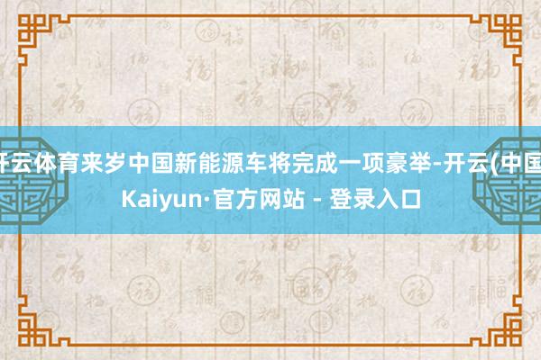 开云体育来岁中国新能源车将完成一项豪举-开云(中国)Kaiyun·官方网站 - 登录入口