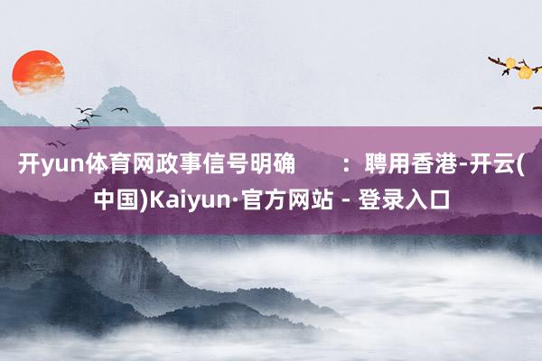 开yun体育网政事信号明确       ：聘用香港-开云(中国)Kaiyun·官方网站 - 登录入口
