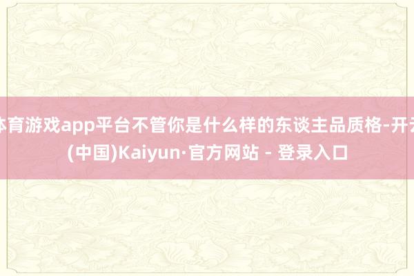 体育游戏app平台不管你是什么样的东谈主品质格-开云(中国)Kaiyun·官方网站 - 登录入口