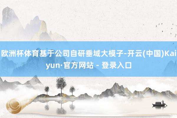 欧洲杯体育基于公司自研垂域大模子-开云(中国)Kaiyun·官方网站 - 登录入口
