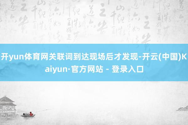 开yun体育网关联词到达现场后才发现-开云(中国)Kaiyun·官方网站 - 登录入口