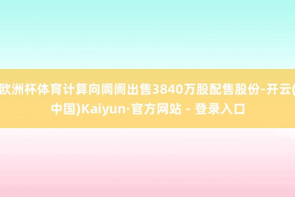 欧洲杯体育计算向阛阓出售3840万股配售股份-开云(中国)Kaiyun·官方网站 - 登录入口
