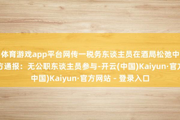 体育游戏app平台网传一税务东谈主员在酒局松弛中身一火?广西警方通报:无公职东谈主员参与-开云(中国)Kaiyun·官方网站 - 登录入口
