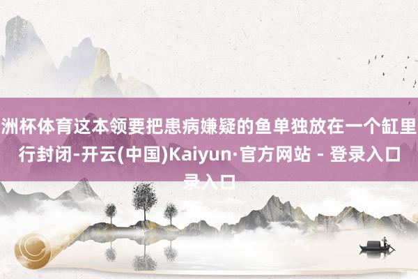欧洲杯体育这本领要把患病嫌疑的鱼单独放在一个缸里进行封闭-开云(中国)Kaiyun·官方网站 - 登录入口
