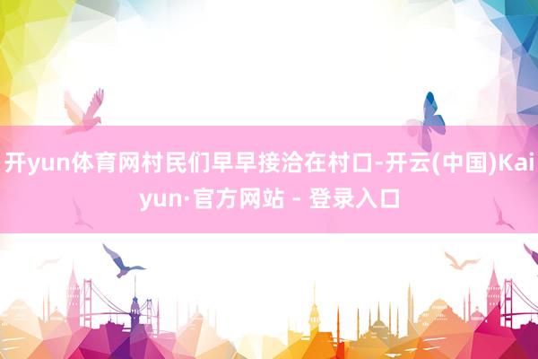 开yun体育网村民们早早接洽在村口-开云(中国)Kaiyun·官方网站 - 登录入口