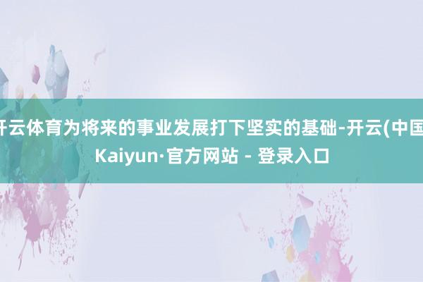 开云体育为将来的事业发展打下坚实的基础-开云(中国)Kaiyun·官方网站 - 登录入口