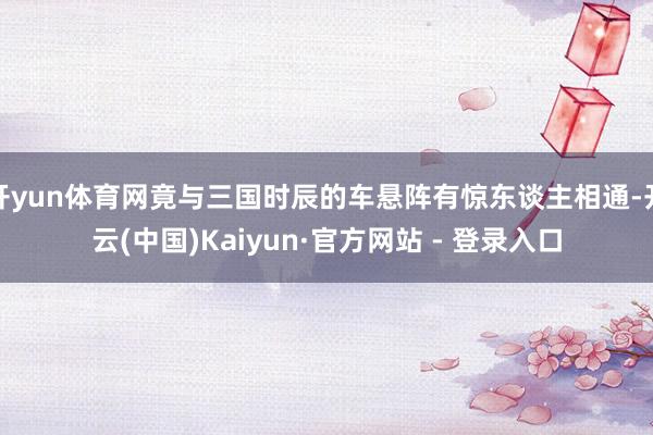 开yun体育网竟与三国时辰的车悬阵有惊东谈主相通-开云(中国)Kaiyun·官方网站 - 登录入口