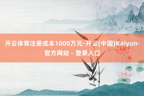 开云体育注册成本1000万元-开云(中国)Kaiyun·官方网站 - 登录入口