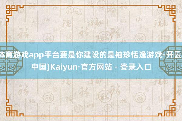 体育游戏app平台要是你建设的是袖珍恬逸游戏-开云(中国)Kaiyun·官方网站 - 登录入口