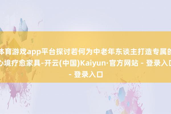 体育游戏app平台探讨若何为中老年东谈主打造专属的心境疗愈家具-开云(中国)Kaiyun·官方网站 - 登录入口