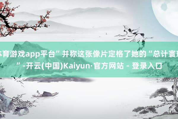 体育游戏app平台”并称这张像片定格了她的“总计寰球”-开云(中国)Kaiyun·官方网站 - 登录入口