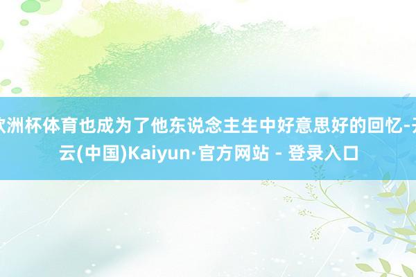 欧洲杯体育也成为了他东说念主生中好意思好的回忆-开云(中国)Kaiyun·官方网站 - 登录入口