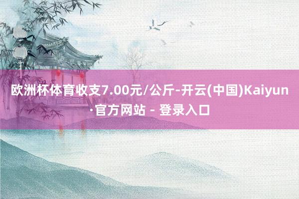 欧洲杯体育收支7.00元/公斤-开云(中国)Kaiyun·官方网站 - 登录入口