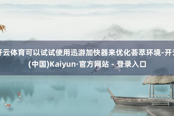 开云体育可以试试使用迅游加快器来优化荟萃环境-开云(中国)Kaiyun·官方网站 - 登录入口