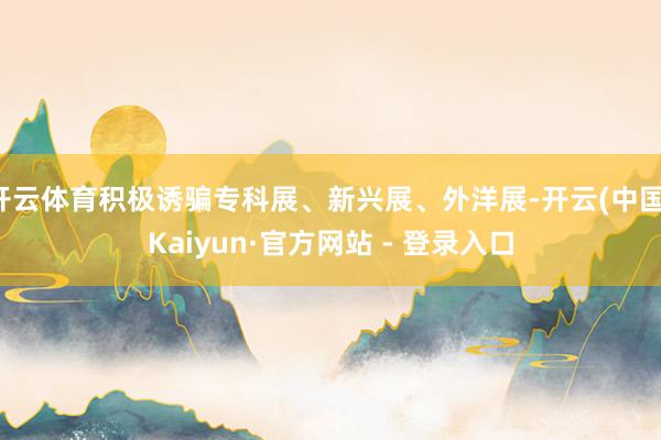 开云体育积极诱骗专科展、新兴展、外洋展-开云(中国)Kaiyun·官方网站 - 登录入口