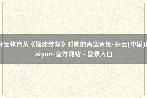 开云体育从《摆动芳华》时期的青涩青娥-开云(中国)Kaiyun·官方网站 - 登录入口