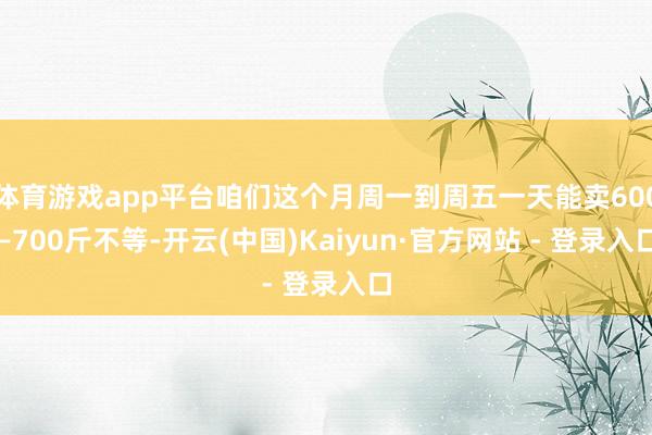 体育游戏app平台咱们这个月周一到周五一天能卖600—700斤不等-开云(中国)Kaiyun·官方网站 - 登录入口