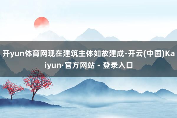 开yun体育网　　现在建筑主体如故建成-开云(中国)Kaiyun·官方网站 - 登录入口