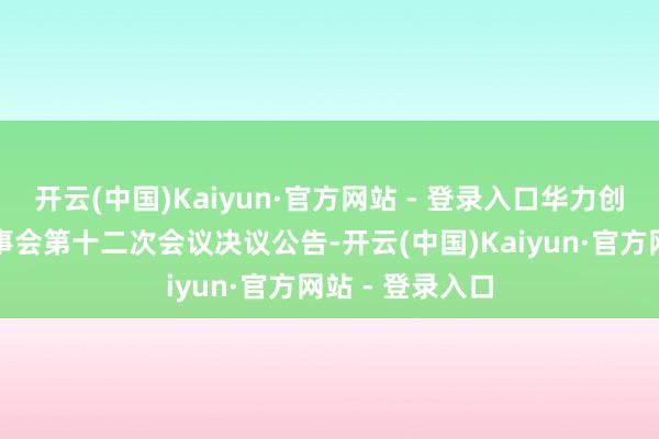 开云(中国)Kaiyun·官方网站 - 登录入口华力创通：第六届董事会第十二次会议决议公告-开云(中国)Kaiyun·官方网站 - 登录入口