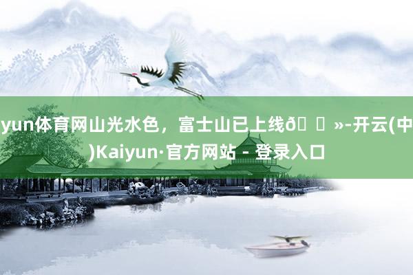 开yun体育网山光水色，富士山已上线🗻-开云(中国)Kaiyun·官方网站 - 登录入口