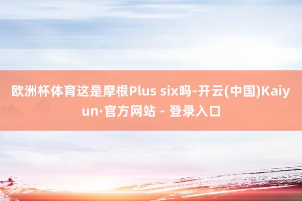 欧洲杯体育这是摩根Plus six吗-开云(中国)Kaiyun·官方网站 - 登录入口