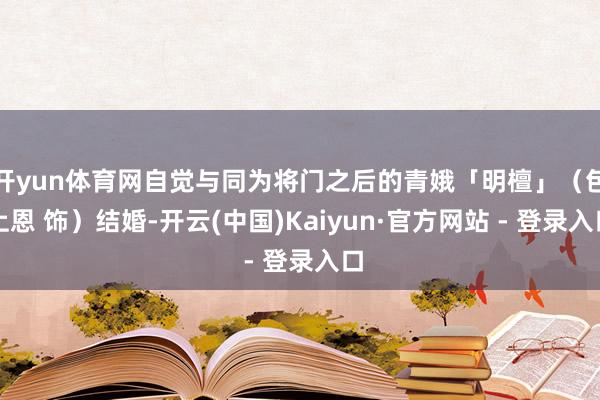 开yun体育网自觉与同为将门之后的青娥「明檀」（包上恩 饰）结婚-开云(中国)Kaiyun·官方网站 - 登录入口