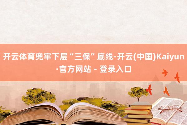开云体育兜牢下层“三保”底线-开云(中国)Kaiyun·官方网站 - 登录入口