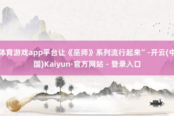 体育游戏app平台让《巫师》系列流行起来”-开云(中国)Kaiyun·官方网站 - 登录入口