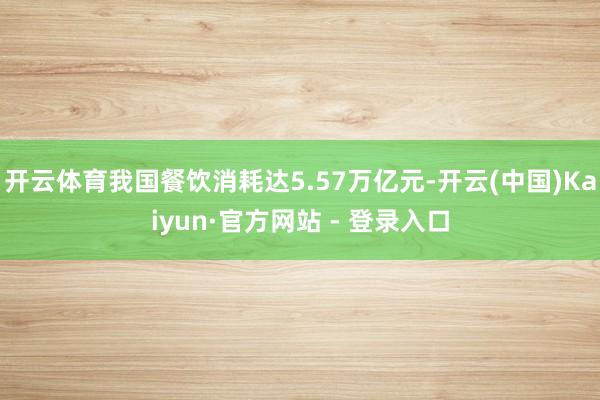 开云体育我国餐饮消耗达5.57万亿元-开云(中国)Kaiyun·官方网站 - 登录入口