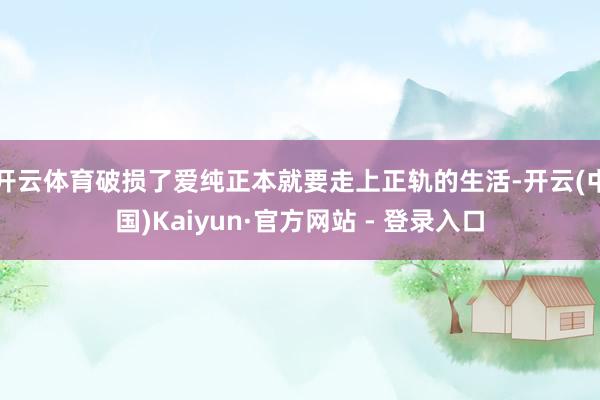 开云体育破损了爱纯正本就要走上正轨的生活-开云(中国)Kaiyun·官方网站 - 登录入口