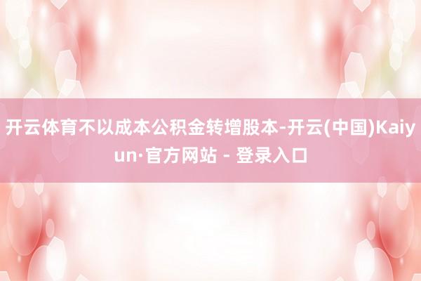 开云体育不以成本公积金转增股本-开云(中国)Kaiyun·官方网站 - 登录入口