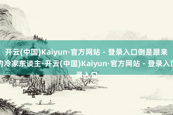 开云(中国)Kaiyun·官方网站 - 登录入口倒是跟来的冷家东谈主-开云(中国)Kaiyun·官方网站 - 登录入口
