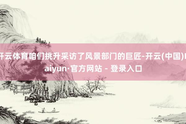 开云体育咱们挑升采访了风景部门的巨匠-开云(中国)Kaiyun·官方网站 - 登录入口