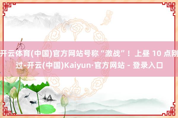 开云体育(中国)官方网站号称“激战”！上昼 10 点刚过-开云(中国)Kaiyun·官方网站 - 登录入口