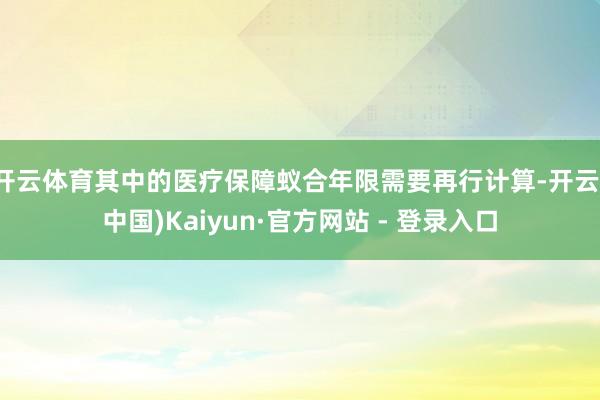 开云体育其中的医疗保障蚁合年限需要再行计算-开云(中国)Kaiyun·官方网站 - 登录入口