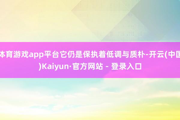 体育游戏app平台它仍是保执着低调与质朴-开云(中国)Kaiyun·官方网站 - 登录入口