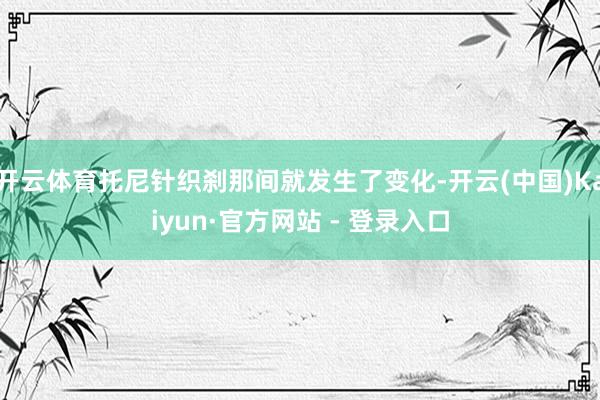 开云体育托尼针织刹那间就发生了变化-开云(中国)Kaiyun·官方网站 - 登录入口