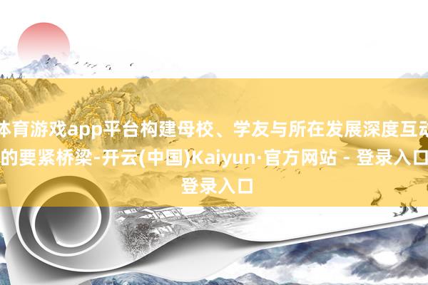 体育游戏app平台构建母校、学友与所在发展深度互动的要紧桥梁-开云(中国)Kaiyun·官方网站 - 登录入口