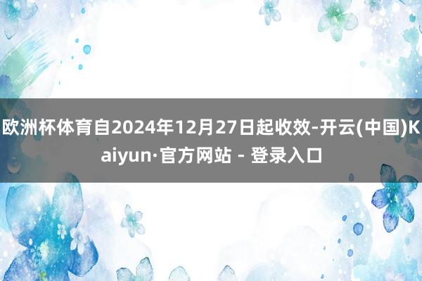 欧洲杯体育自2024年12月27日起收效-开云(中国)Kaiyun·官方网站 - 登录入口