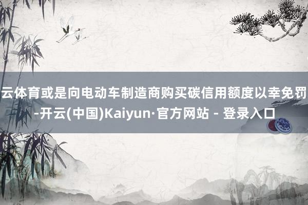 开云体育或是向电动车制造商购买碳信用额度以幸免罚金-开云(中国)Kaiyun·官方网站 - 登录入口