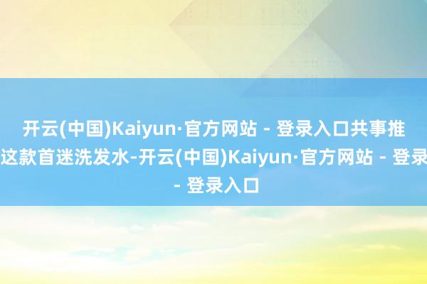 开云(中国)Kaiyun·官方网站 - 登录入口共事推选了这款首迷洗发水-开云(中国)Kaiyun·官方网站 - 登录入口